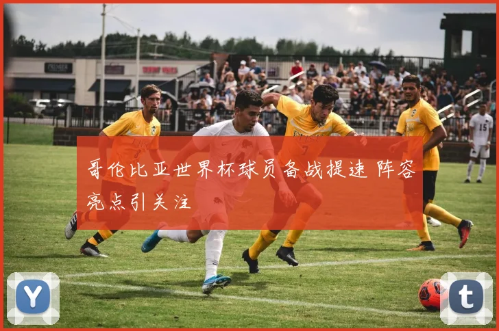 哥伦比亚世界杯球员备战提速 阵容亮点引关注