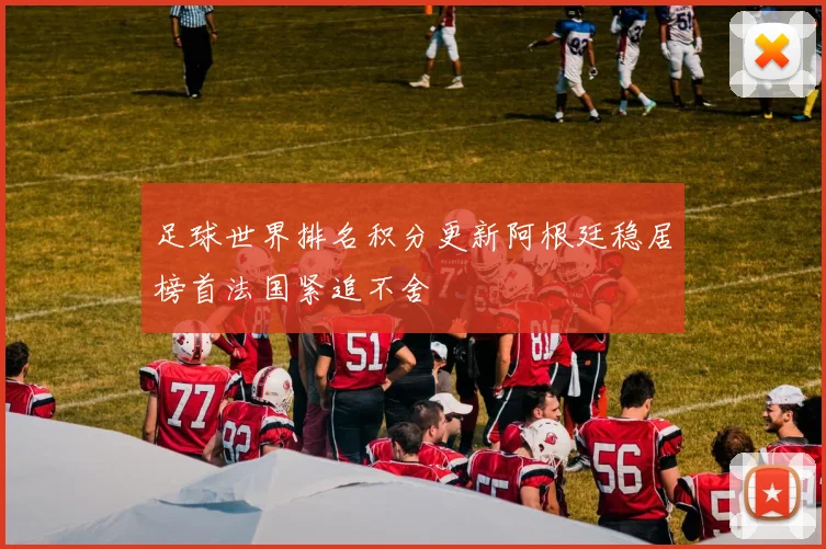 足球世界排名积分更新阿根廷稳居榜首法国紧追不舍