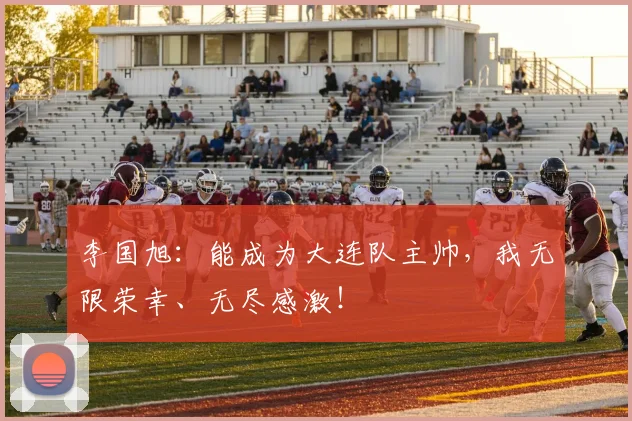 李国旭:能成为大连队主帅,我无限荣幸、无尽感激!
