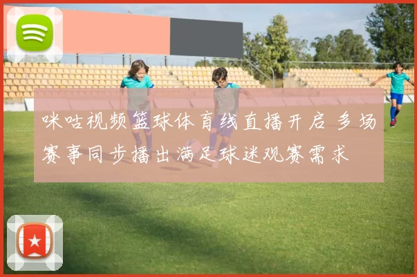 咪咕视频篮球体育线直播开启 多场赛事同步播出满足球迷观赛需求