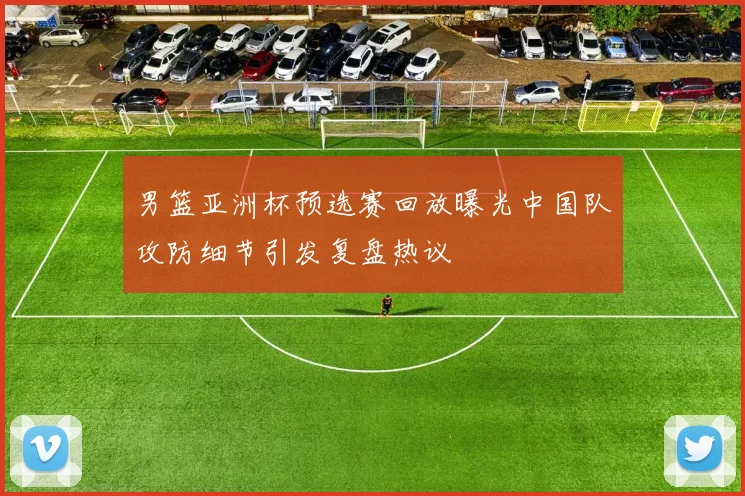 男篮亚洲杯预选赛回放曝光中国队攻防细节引发复盘热议