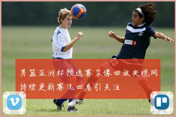 男篮亚洲杯预选赛录像回放央视网持续更新赛况回看引关注