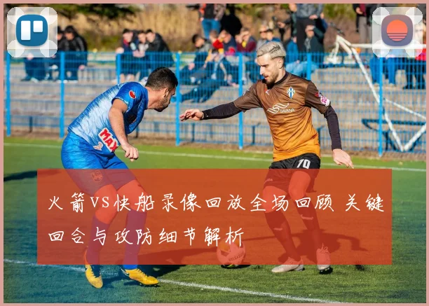 火箭vs快船录像回放全场回顾 关键回合与攻防细节解析