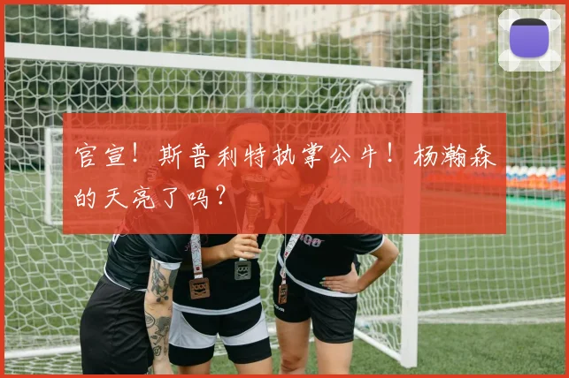 官宣!斯普利特执掌公牛!杨瀚森的天亮了吗?